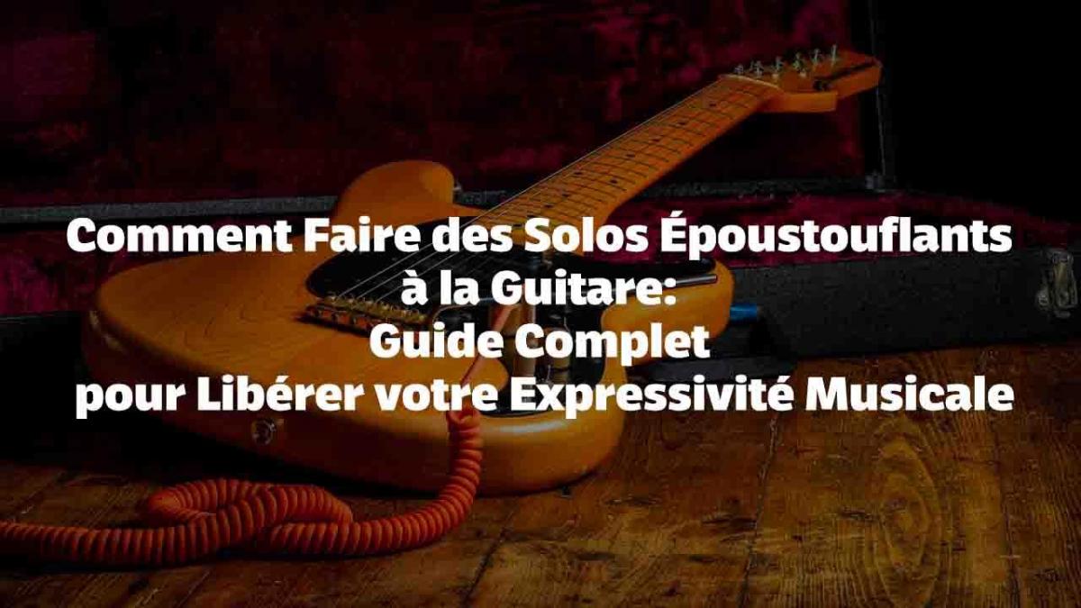 Comment Faire des Solos Époustouflants à la Guitare : Guide Complet pour Libérer votre Expressivité Musicale